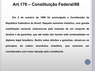 Art.170 – Constituição Federal/88
Em 5 de outubro de 1988 foi promulgada a Constituição da
República Federativa do Brasil. Naquele momento histórico, com grande
mobilização nacional, aclamava-se pela inserção de um conjunto de
direitos e de garantias, que até então não haviam sido contempladas no
diploma legal brasileiro. Dentre estes direitos e garantias, situam-se os
princípios

da

ordem

econômica

brasileira,

considerados com maior atenção pelo constituinte.

que

careciam

ser

 