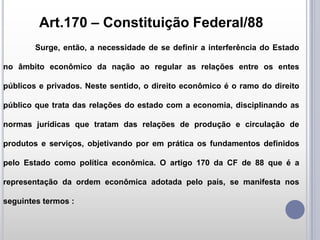 Art.170 – Constituição Federal/88
Surge, então, a necessidade de se definir a interferência do Estado
no âmbito econômico da nação ao regular as relações entre os entes

públicos e privados. Neste sentido, o direito econômico é o ramo do direito
público que trata das relações do estado com a economia, disciplinando as
normas jurídicas que tratam das relações de produção e circulação de

produtos e serviços, objetivando por em prática os fundamentos definidos
pelo Estado como política econômica. O artigo 170 da CF de 88 que é a
representação da ordem econômica adotada pelo país, se manifesta nos
seguintes termos :

 