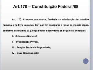 Art.170 – Constituição Federal/88
Art. 170. A ordem econômica, fundada na valorização do trabalho

humano e na livre iniciativa, tem por fim assegurar a todos existência digna,
conforme os ditames da justiça social, observados os seguintes princípios:
I - Soberania Nacional;

II - Propriedade Privada;
III - Função Social da Propriedade;
IV - Livre Concorrência;

 