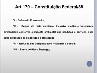 Art.170 – Constituição Federal/88
V - Defesa do Consumidor;

VI -

Defesa do meio ambiente, inclusive mediante tratamento

diferenciado conforme o impacto ambiental dos produtos e serviços e de
seus processos de elaboração e prestação;

VII - Redução das Desigualdades Regionais e Sociais;
VIII - Busca do Pleno Emprego;

 