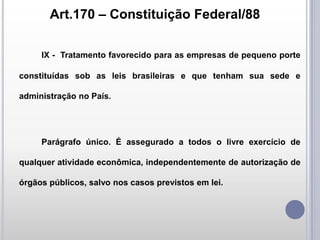 Art.170 – Constituição Federal/88
IX - Tratamento favorecido para as empresas de pequeno porte
constituídas sob as leis brasileiras e que tenham sua sede e
administração no País.

Parágrafo único. É assegurado a todos o livre exercício de

qualquer atividade econômica, independentemente de autorização de
órgãos públicos, salvo nos casos previstos em lei.

 