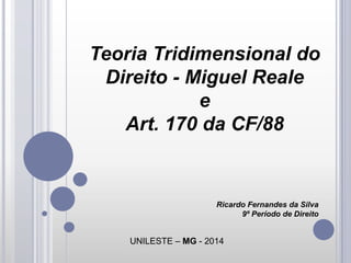 Teoria Tridimensional do
Direito - Miguel Reale
e
Art. 170 da CF/88

Ricardo Fernandes da Silva
9º Período de Direito

UNILESTE – MG - 2014

 