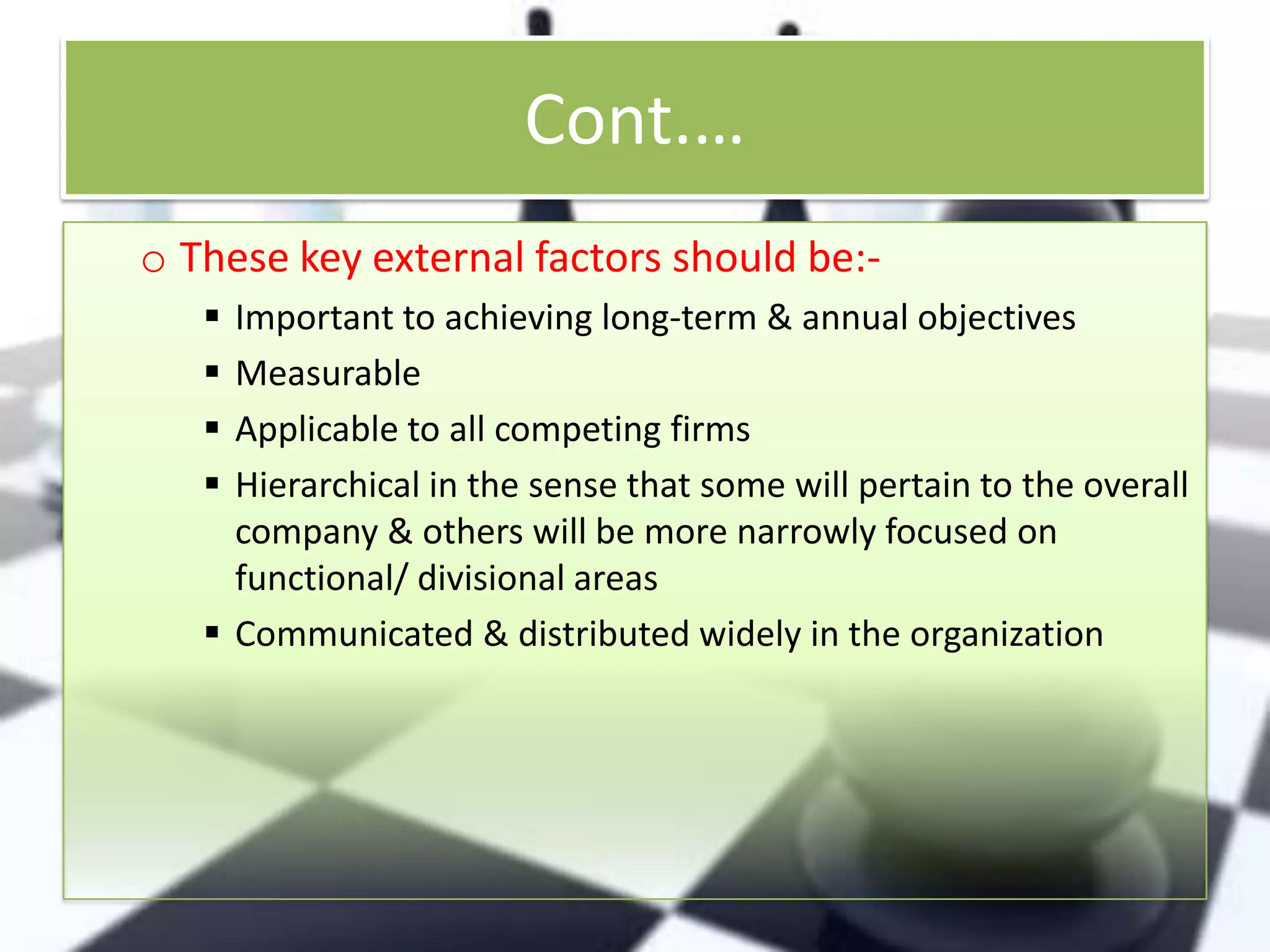 Cont.…
o These key external factors should be:




Important to achieving long-term & annual objectives
Measurable
Applicable to all competing firms
Hierarchical in the sense that some will pertain to the overall
company & others will be more narrowly focused on
functional/ divisional areas
 Communicated & distributed widely in the organization

 