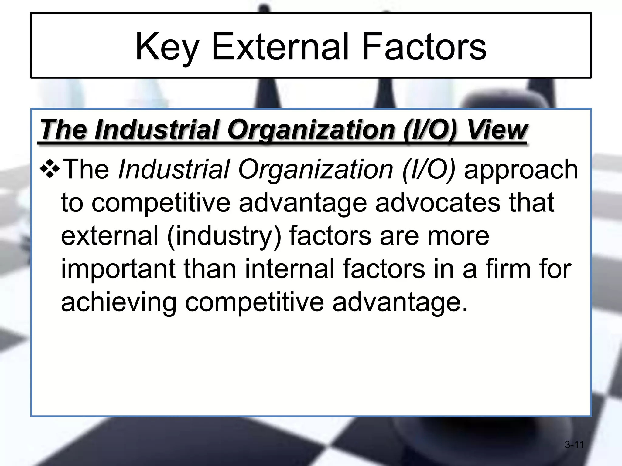 Key External Factors
The Industrial Organization (I/O) View
The Industrial Organization (I/O) approach
to competitive advantage advocates that
external (industry) factors are more
important than internal factors in a firm for
achieving competitive advantage.

3-11

 