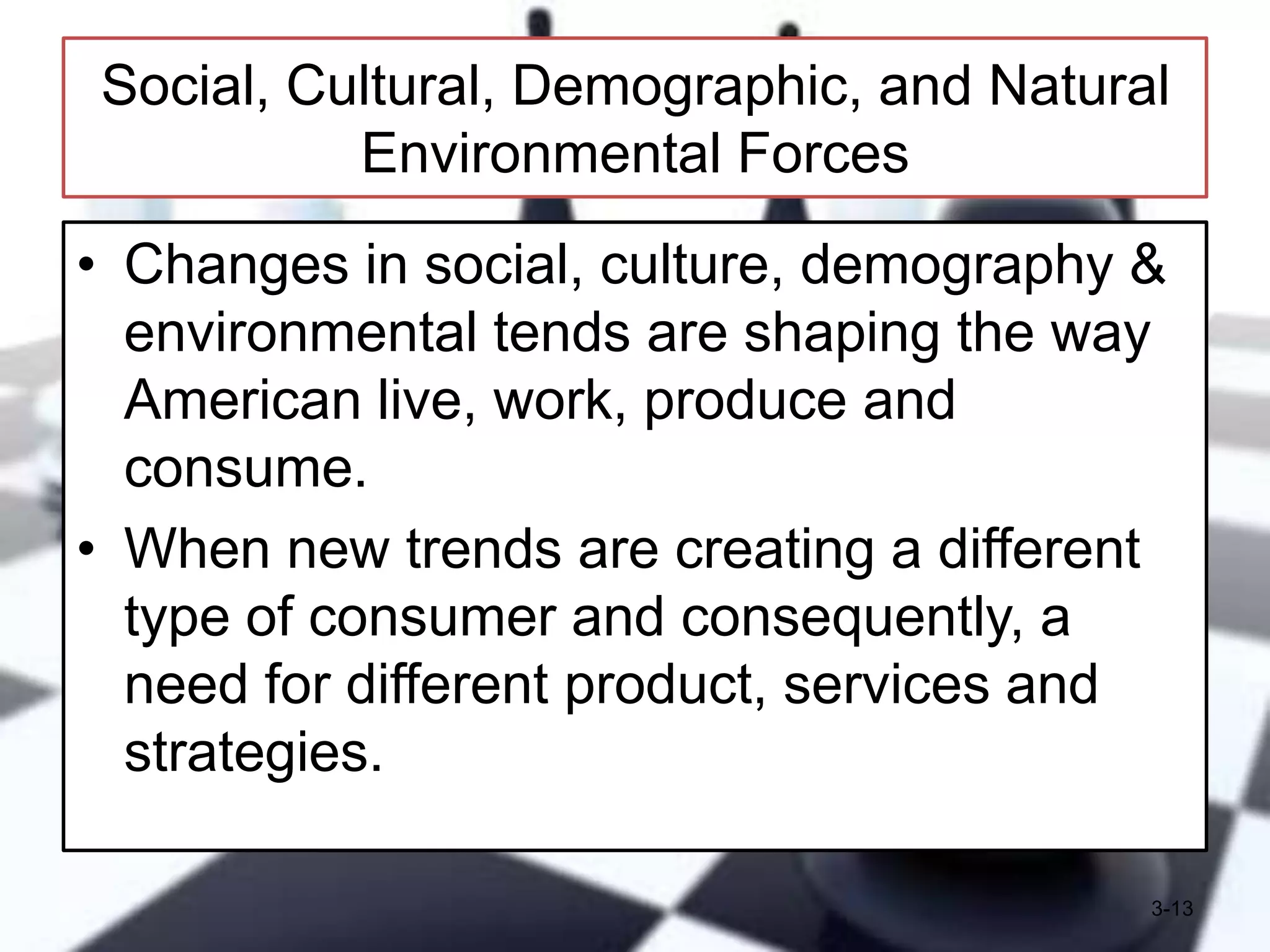 Social, Cultural, Demographic, and Natural
Environmental Forces
• Changes in social, culture, demography &
environmental tends are shaping the way
American live, work, produce and
consume.
• When new trends are creating a different
type of consumer and consequently, a
need for different product, services and
strategies.
3-13

 