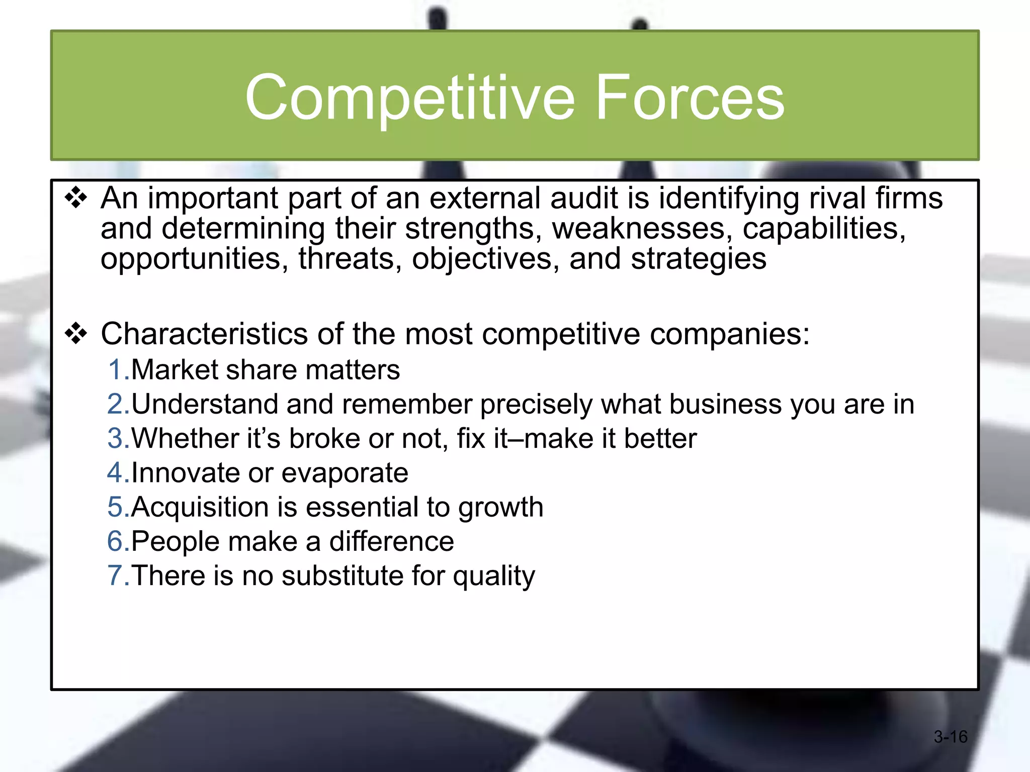 Competitive Forces
 An important part of an external audit is identifying rival firms
and determining their strengths, weaknesses, capabilities,
opportunities, threats, objectives, and strategies
 Characteristics of the most competitive companies:
1.Market share matters
2.Understand and remember precisely what business you are in
3.Whether it’s broke or not, fix it–make it better
4.Innovate or evaporate
5.Acquisition is essential to growth
6.People make a difference
7.There is no substitute for quality

3-16

 