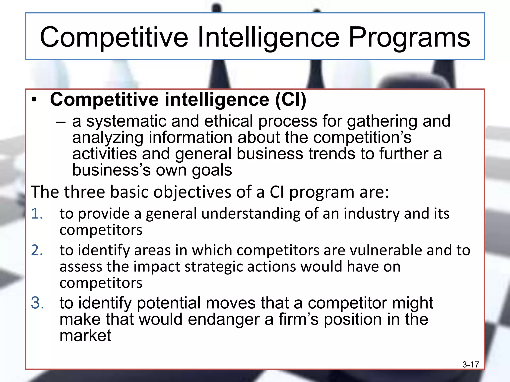Competitive Intelligence Programs
• Competitive intelligence (CI)
– a systematic and ethical process for gathering and
analyzing information about the competition’s
activities and general business trends to further a
business’s own goals

The three basic objectives of a CI program are:
1. to provide a general understanding of an industry and its
competitors
2. to identify areas in which competitors are vulnerable and to
assess the impact strategic actions would have on
competitors
3. to identify potential moves that a competitor might
make that would endanger a firm’s position in the
market
3-17

 