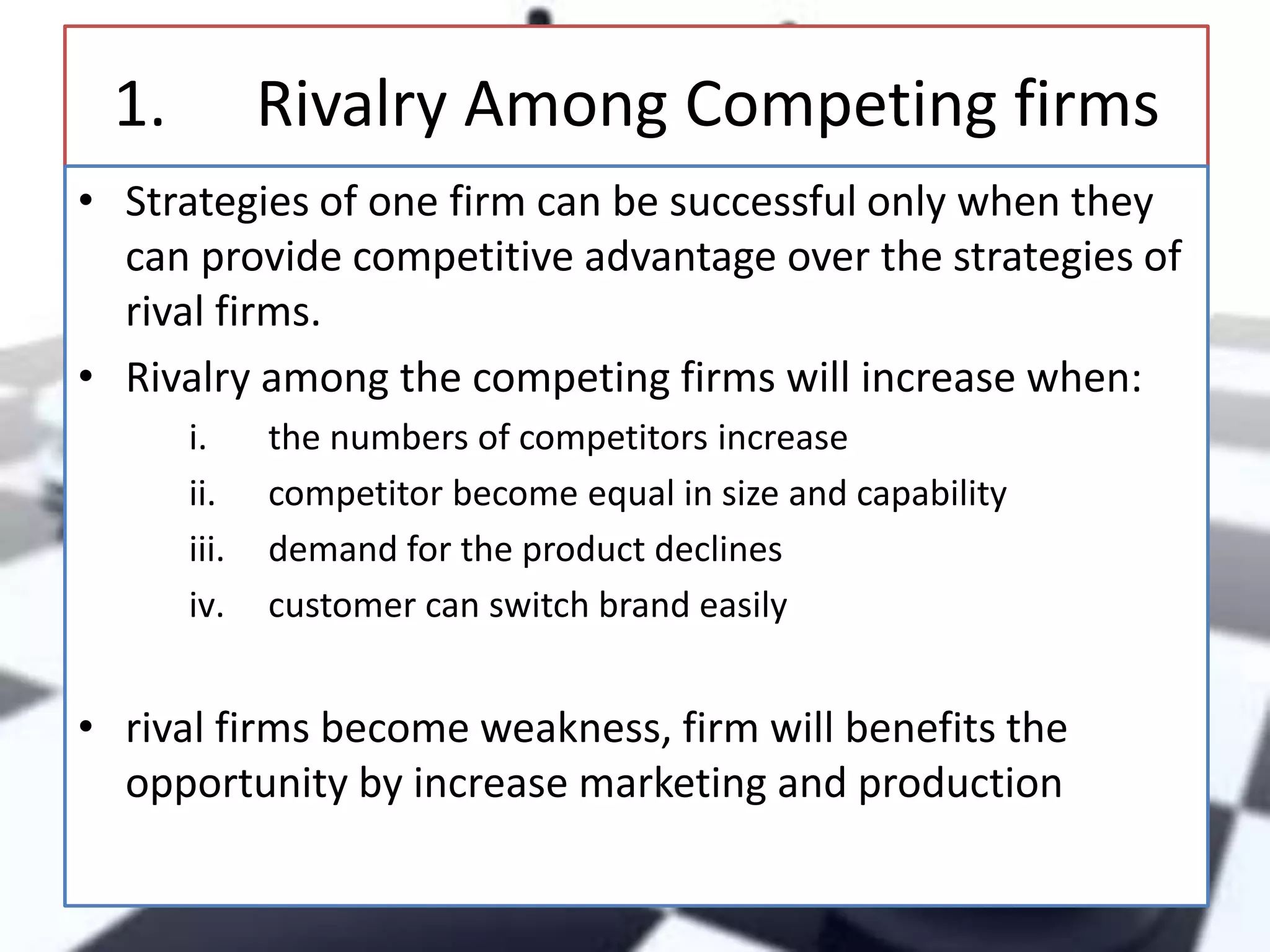 1.

Rivalry Among Competing firms

• Strategies of one firm can be successful only when they
can provide competitive advantage over the strategies of
rival firms.
• Rivalry among the competing firms will increase when:
i.
ii.
iii.
iv.

the numbers of competitors increase
competitor become equal in size and capability
demand for the product declines
customer can switch brand easily

• rival firms become weakness, firm will benefits the
opportunity by increase marketing and production

 