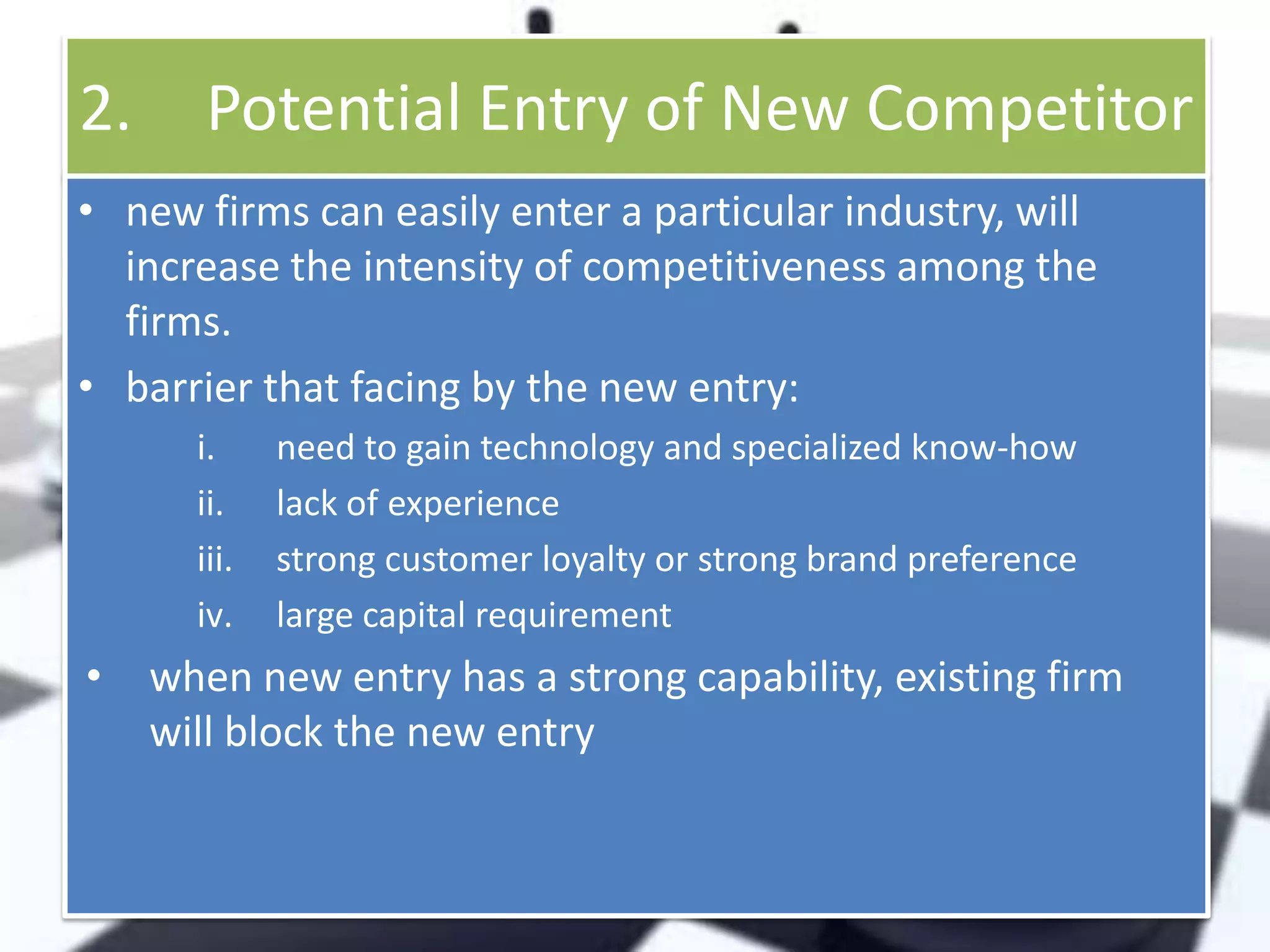 2.

Potential Entry of New Competitor

• new firms can easily enter a particular industry, will
increase the intensity of competitiveness among the
firms.
• barrier that facing by the new entry:
i.
ii.
iii.
iv.

•

need to gain technology and specialized know-how
lack of experience
strong customer loyalty or strong brand preference
large capital requirement

when new entry has a strong capability, existing firm
will block the new entry

 