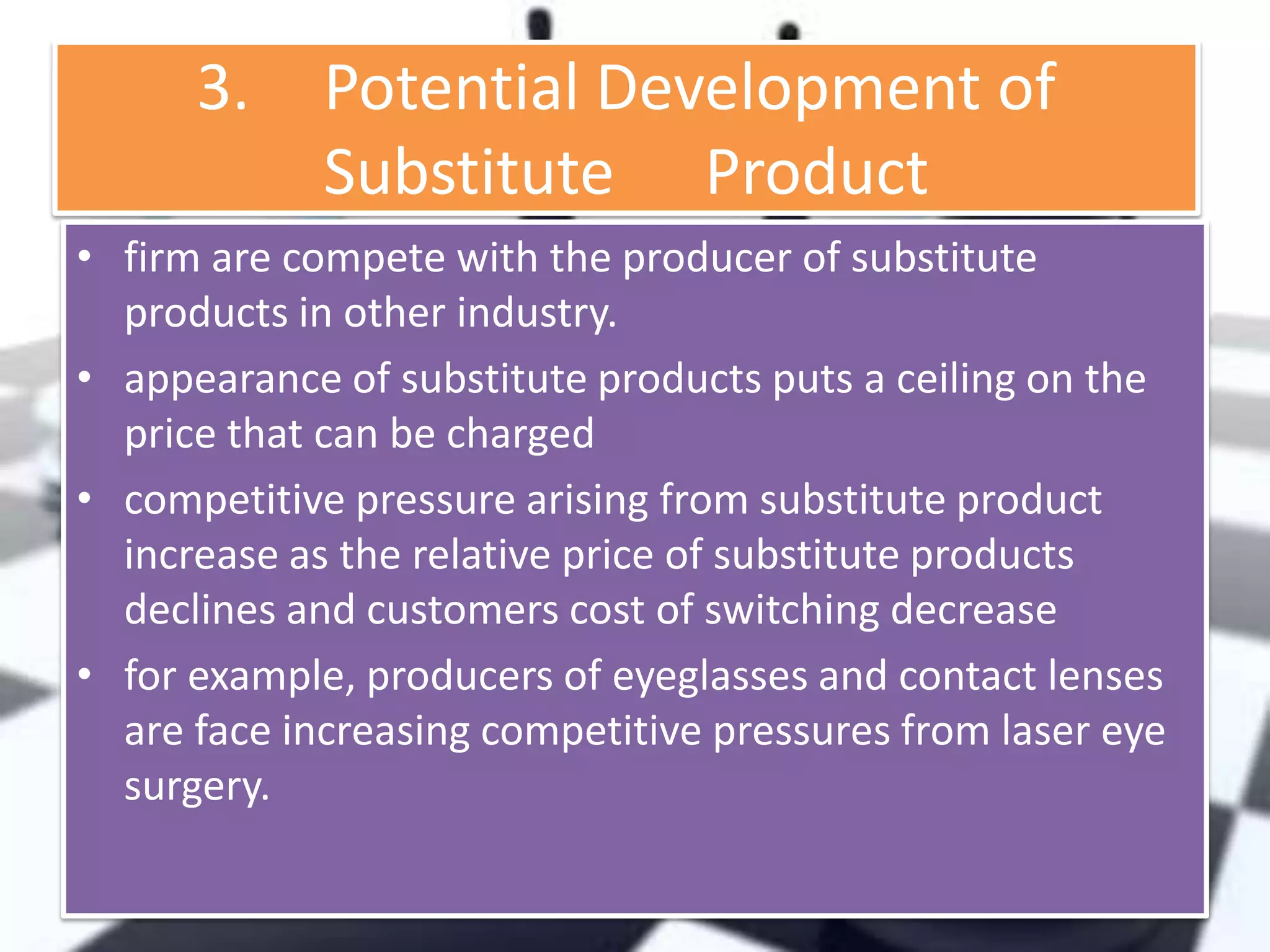 3.

Potential Development of
Substitute Product

• firm are compete with the producer of substitute
products in other industry.
• appearance of substitute products puts a ceiling on the
price that can be charged
• competitive pressure arising from substitute product
increase as the relative price of substitute products
declines and customers cost of switching decrease
• for example, producers of eyeglasses and contact lenses
are face increasing competitive pressures from laser eye
surgery.

 