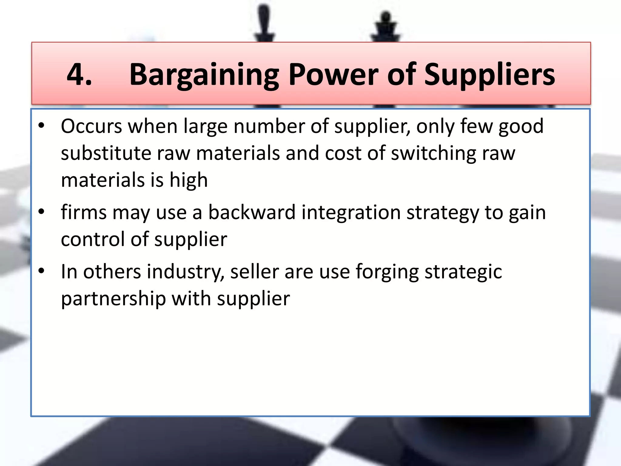 4.

Bargaining Power of Suppliers

• Occurs when large number of supplier, only few good
substitute raw materials and cost of switching raw
materials is high
• firms may use a backward integration strategy to gain
control of supplier
• In others industry, seller are use forging strategic
partnership with supplier

 