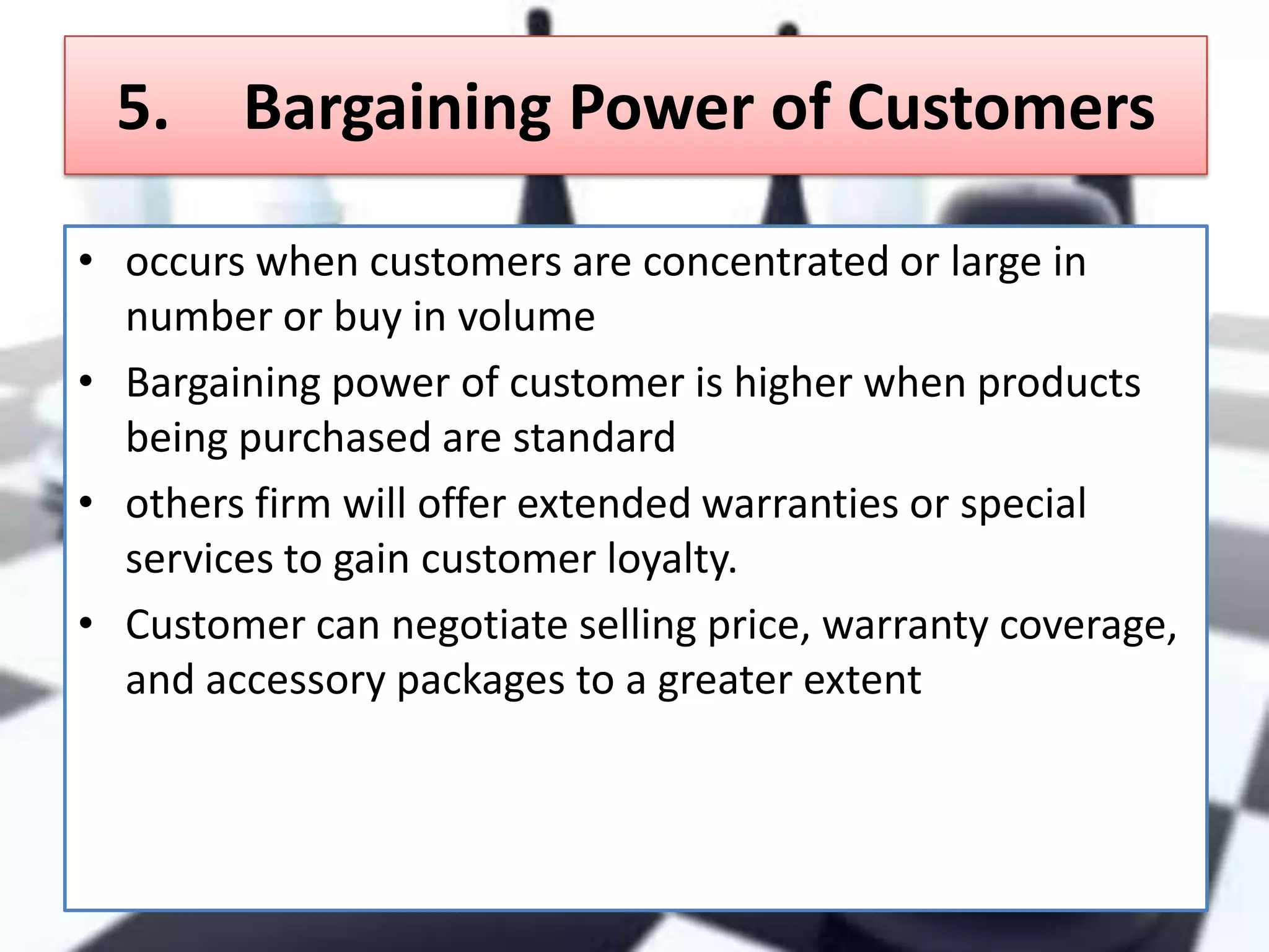 5.

Bargaining Power of Customers

• occurs when customers are concentrated or large in
number or buy in volume
• Bargaining power of customer is higher when products
being purchased are standard
• others firm will offer extended warranties or special
services to gain customer loyalty.
• Customer can negotiate selling price, warranty coverage,
and accessory packages to a greater extent

 
