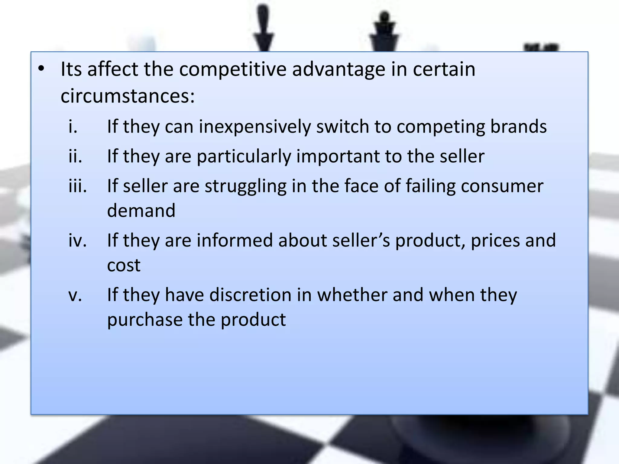 • Its affect the competitive advantage in certain
circumstances:
i. If they can inexpensively switch to competing brands
ii. If they are particularly important to the seller
iii. If seller are struggling in the face of failing consumer
demand
iv. If they are informed about seller’s product, prices and
cost
v. If they have discretion in whether and when they
purchase the product

 