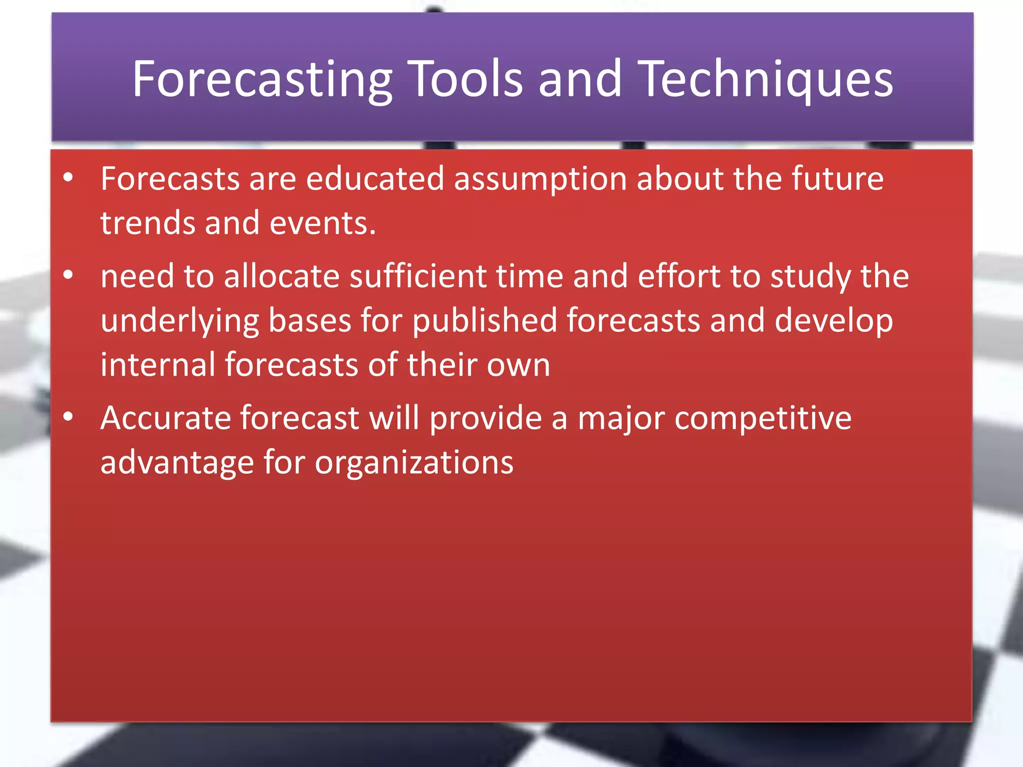 Forecasting Tools and Techniques
• Forecasts are educated assumption about the future
trends and events.
• need to allocate sufficient time and effort to study the
underlying bases for published forecasts and develop
internal forecasts of their own
• Accurate forecast will provide a major competitive
advantage for organizations

 