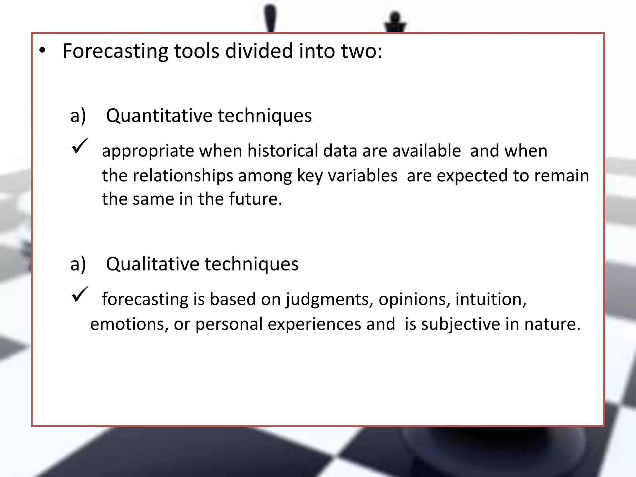 • Forecasting tools divided into two:
a) Quantitative techniques



appropriate when historical data are available and when
the relationships among key variables are expected to remain
the same in the future.

a) Qualitative techniques



forecasting is based on judgments, opinions, intuition,
emotions, or personal experiences and is subjective in nature.

 
