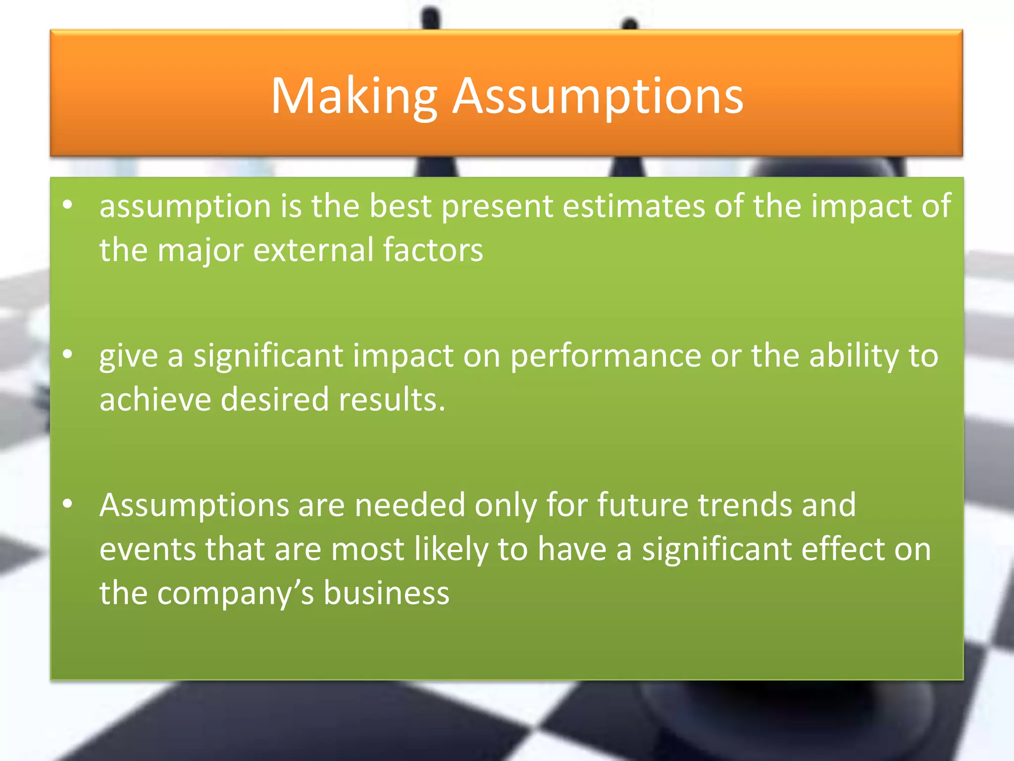 Making Assumptions
• assumption is the best present estimates of the impact of
the major external factors
• give a significant impact on performance or the ability to
achieve desired results.
• Assumptions are needed only for future trends and
events that are most likely to have a significant effect on
the company’s business

 