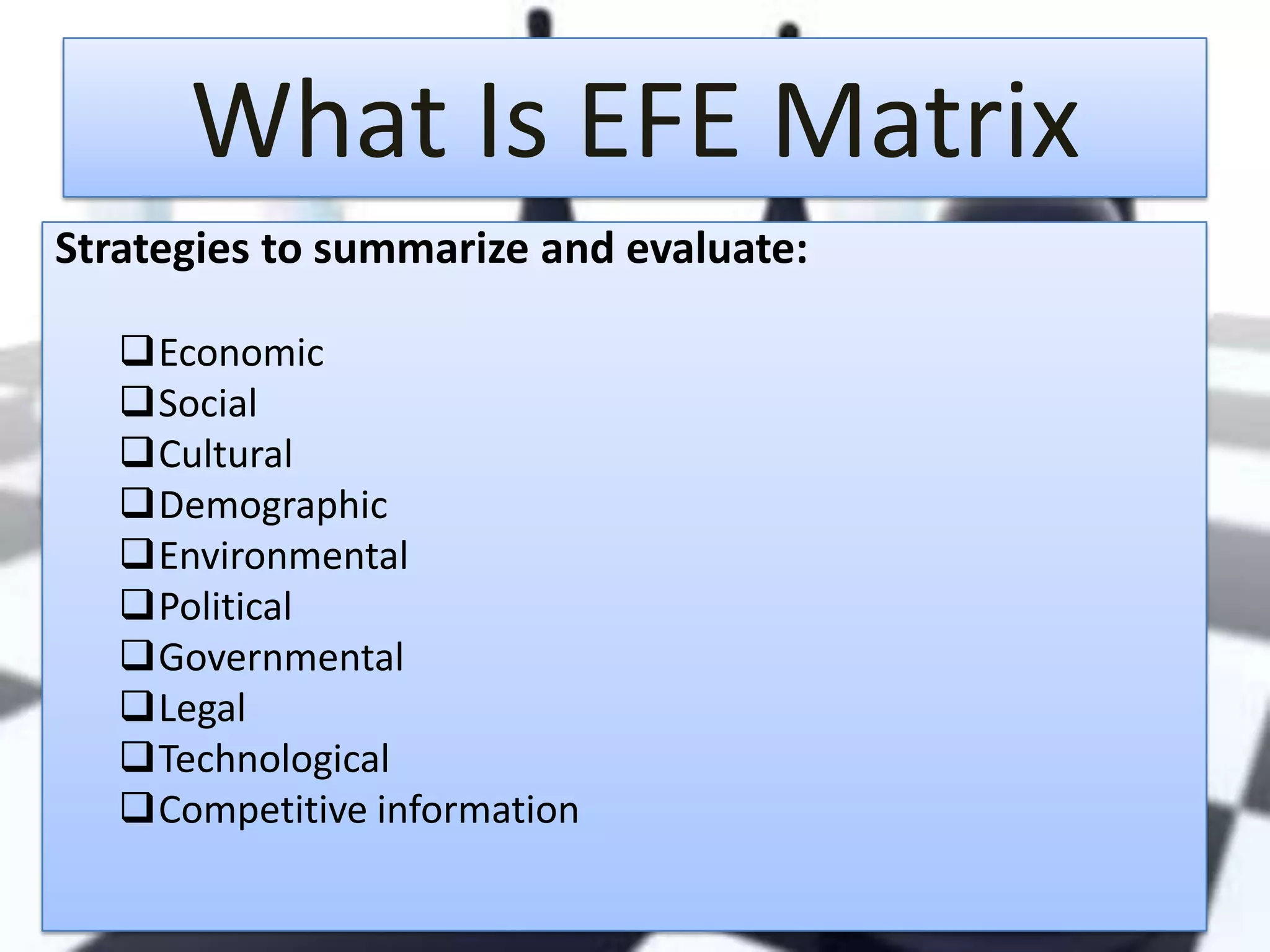 What Is EFE Matrix
Strategies to summarize and evaluate:
Economic
Social
Cultural
Demographic
Environmental
Political
Governmental
Legal
Technological
Competitive information

 