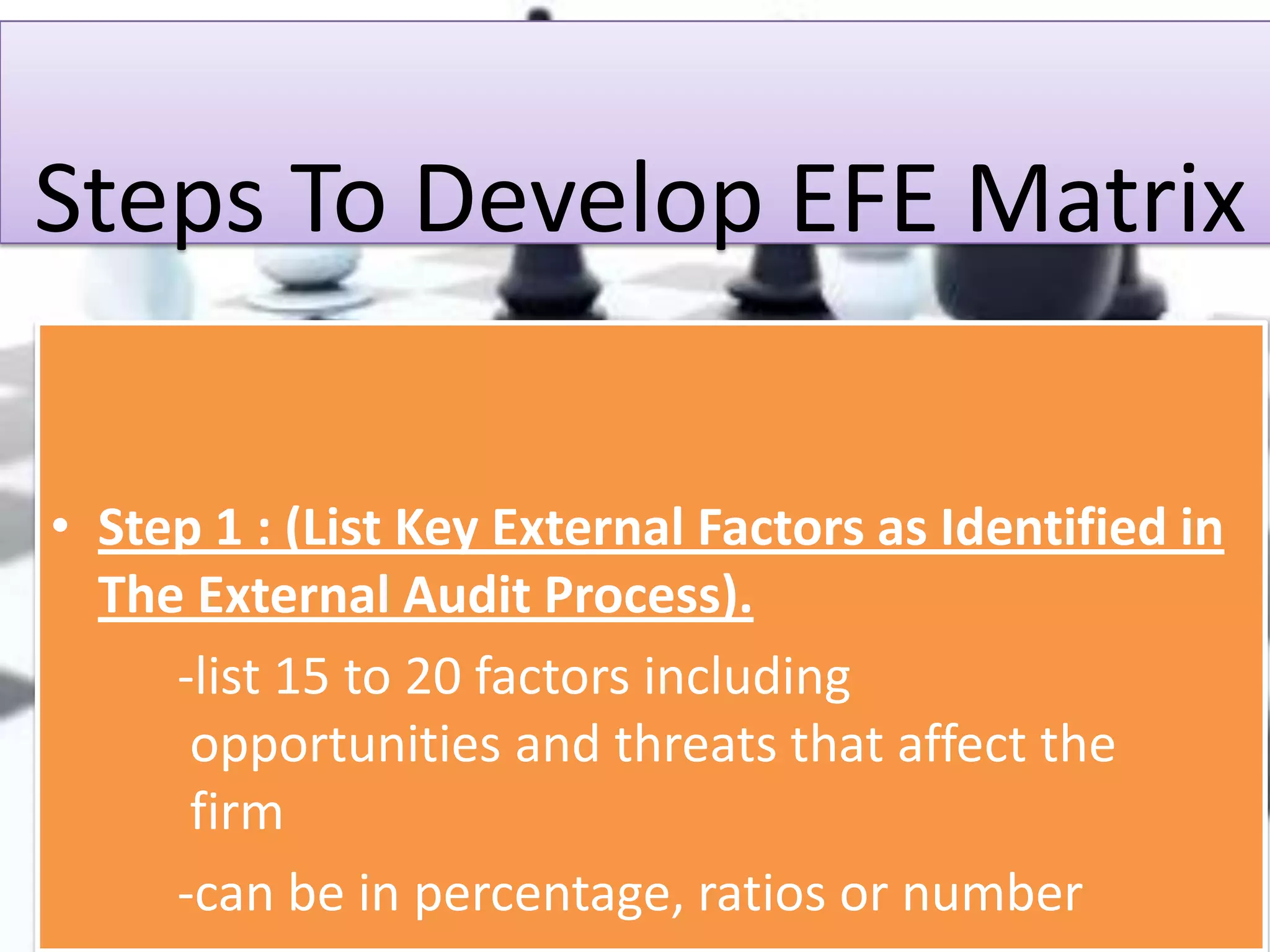 Steps To Develop EFE Matrix
• Step 1 : (List Key External Factors as Identified in
The External Audit Process).
-list 15 to 20 factors including
opportunities and threats that affect the
firm
-can be in percentage, ratios or number

 