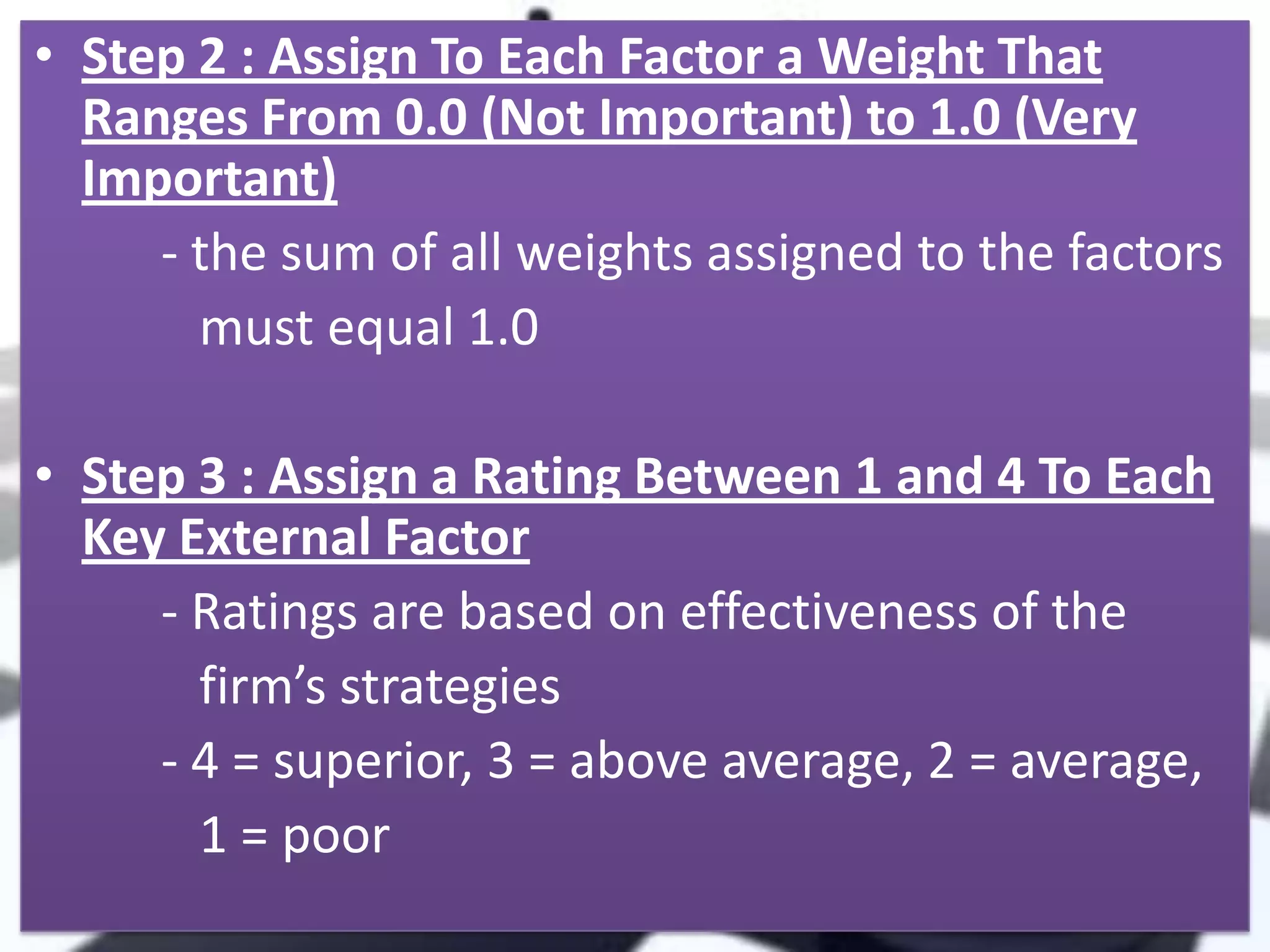 • Step 2 : Assign To Each Factor a Weight That
Ranges From 0.0 (Not Important) to 1.0 (Very
Important)
- the sum of all weights assigned to the factors
must equal 1.0
• Step 3 : Assign a Rating Between 1 and 4 To Each
Key External Factor
- Ratings are based on effectiveness of the
firm’s strategies
- 4 = superior, 3 = above average, 2 = average,
1 = poor

 