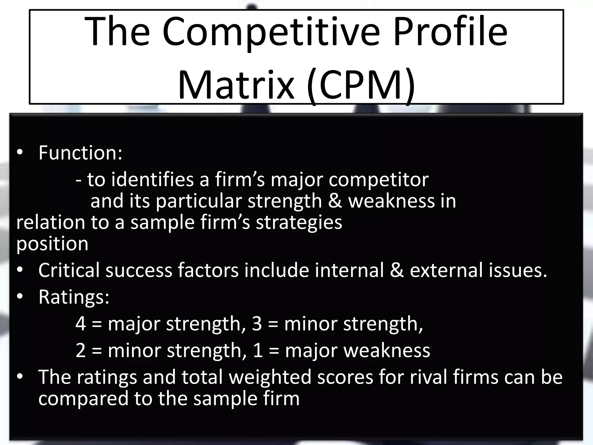 The Competitive Profile
Matrix (CPM)
• Function:
- to identifies a firm’s major competitor
and its particular strength & weakness in
relation to a sample firm’s strategies
position
• Critical success factors include internal & external issues.
• Ratings:
4 = major strength, 3 = minor strength,
2 = minor strength, 1 = major weakness
• The ratings and total weighted scores for rival firms can be
compared to the sample firm

 