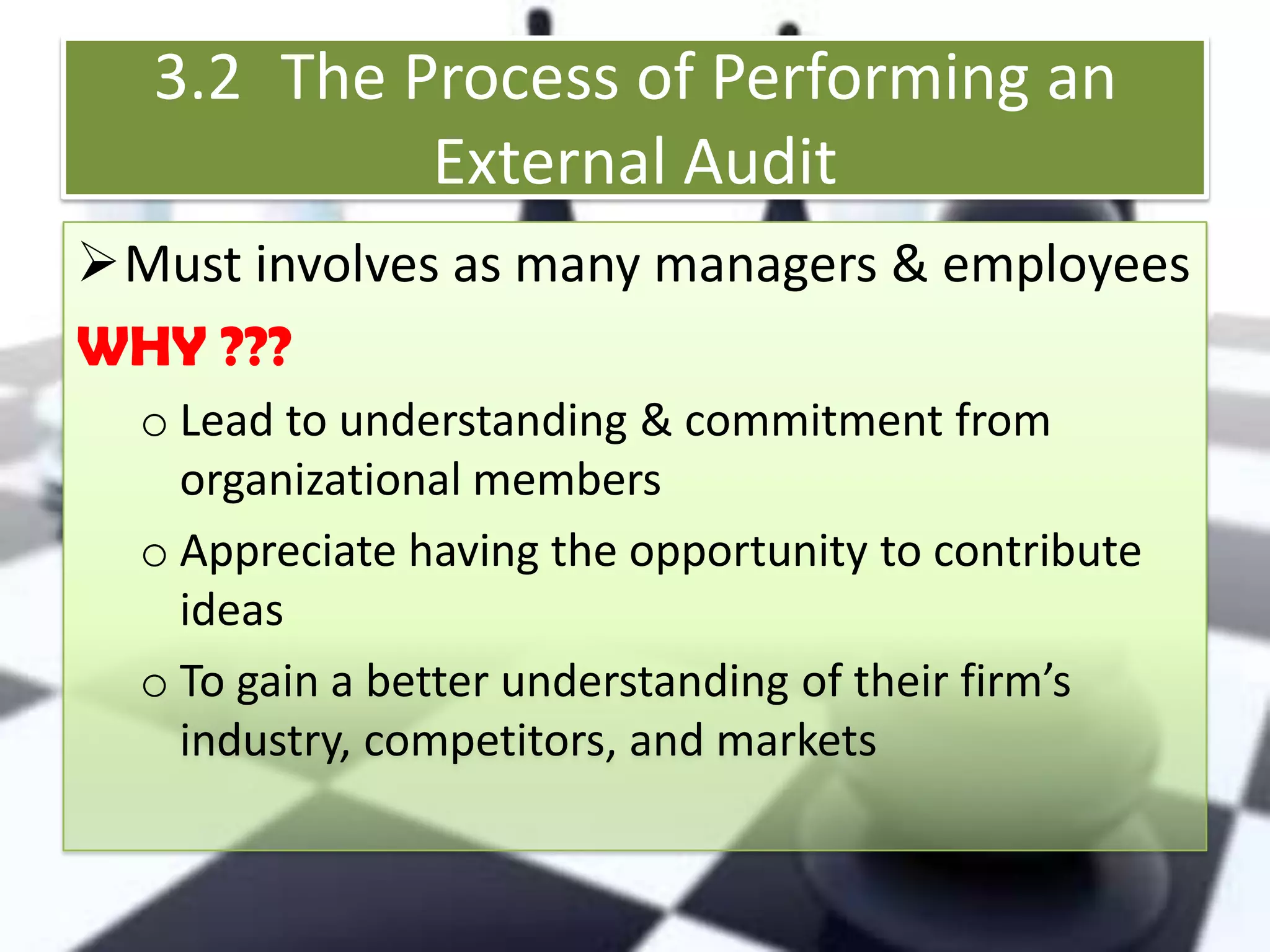 3.2 The Process of Performing an
External Audit
Must involves as many managers & employees
WHY ???
o Lead to understanding & commitment from
organizational members
o Appreciate having the opportunity to contribute
ideas
o To gain a better understanding of their firm’s
industry, competitors, and markets

 