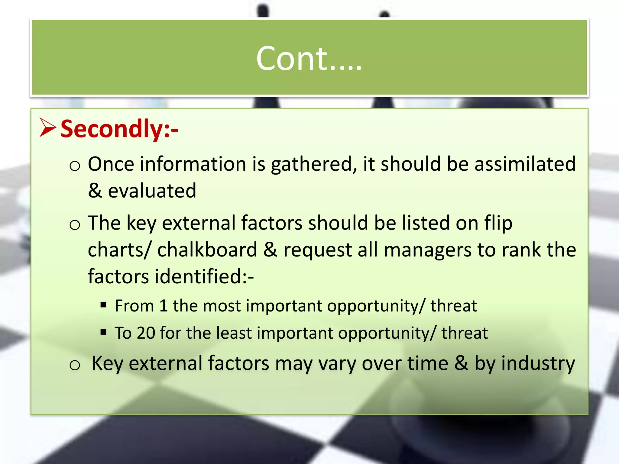 Cont.…
Secondly:o Once information is gathered, it should be assimilated
& evaluated
o The key external factors should be listed on flip
charts/ chalkboard & request all managers to rank the
factors identified: From 1 the most important opportunity/ threat
 To 20 for the least important opportunity/ threat

o Key external factors may vary over time & by industry

 