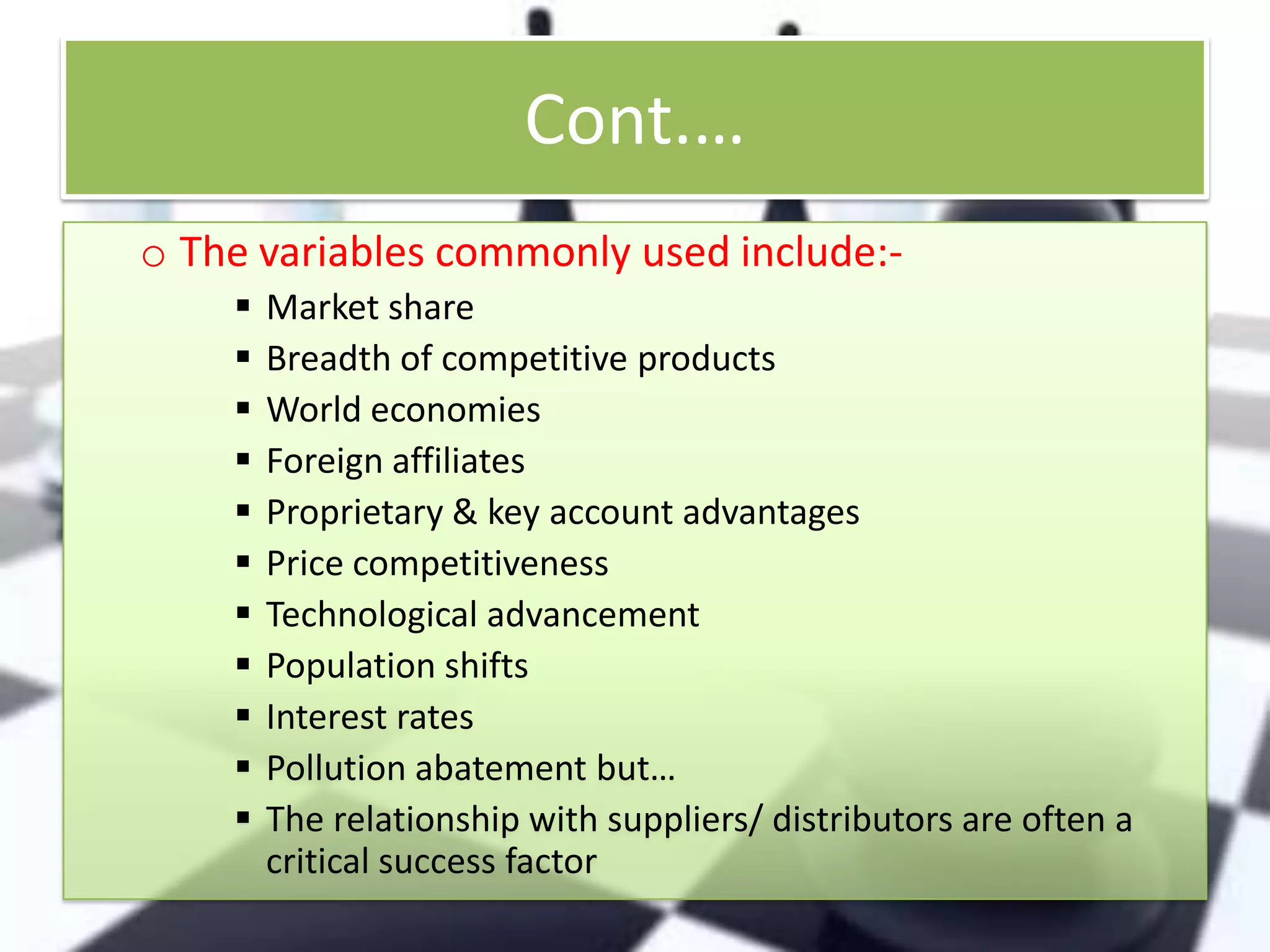 Cont.…
o The variables commonly used include:











Market share
Breadth of competitive products
World economies
Foreign affiliates
Proprietary & key account advantages
Price competitiveness
Technological advancement
Population shifts
Interest rates
Pollution abatement but…
The relationship with suppliers/ distributors are often a
critical success factor

 