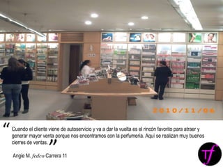 Cuando el cliente viene de autoservicio y va a dar la vuelta es el rincón favorito para atraer y
generar mayor venta porque nos encontramos con la perfumería. Aquí se realizan muy buenos
cierres de ventas.
Angie M. fedco Carrera 11
“
”
 