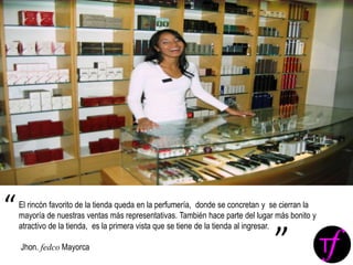 El rincón favorito de la tienda queda en la perfumería, donde se concretan y se cierran la
mayoría de nuestras ventas más representativas. También hace parte del lugar más bonito y
atractivo de la tienda, es la primera vista que se tiene de la tienda al ingresar.
Jhon. fedco Mayorca
“
”
 