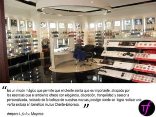 Es un rincón mágico que permite que el cliente sienta que es importante, atrapado por
las esencias que el ambiente ofrece con elegancia, discreción, tranquilidad y asesoría
personalizada, rodeado de la belleza de nuestras marcas prestige donde se logra realizar una
venta exitosa en beneficio mutuo Cliente-Empresa.
Amparo L.fedco Mayorca
“
”
 