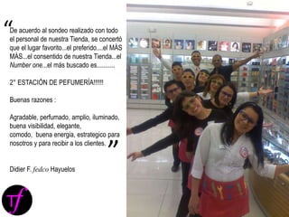 De acuerdo al sondeo realizado con todo
el personal de nuestra Tienda, se concertó
que el lugar favorito...el preferido....el MÁS
MÁS...el consentido de nuestra Tienda...el
Number one...el más buscado es...........
2° ESTACIÓN DE PEFUMERÍA!!!!!!
Buenas razones :
Agradable, perfumado, amplio, iluminado,
buena visibilidad, elegante,
comodo, buena energia, estrategico para
nosotros y para recibir a los clientes.
Didier F. fedco Hayuelos
“
”
 