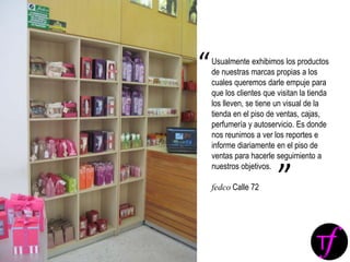 Usualmente exhibimos los productos
de nuestras marcas propias a los
cuales queremos darle empuje para
que los clientes que visitan la tienda
los lleven, se tiene un visual de la
tienda en el piso de ventas, cajas,
perfumería y autoservicio. Es donde
nos reunimos a ver los reportes e
informe diariamente en el piso de
ventas para hacerle seguimiento a
nuestros objetivos.
fedco Calle 72
“
”
 