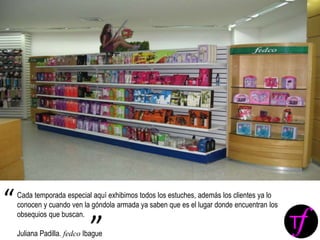 Cada temporada especial aquí exhibimos todos los estuches, además los clientes ya lo
conocen y cuando ven la góndola armada ya saben que es el lugar donde encuentran los
obsequios que buscan.
Juliana Padilla. fedco Ibague
“
”
 