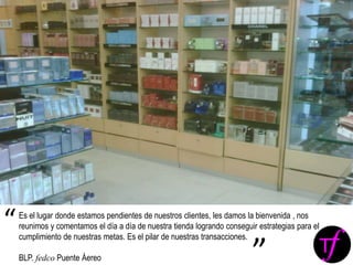 Es el lugar donde estamos pendientes de nuestros clientes, les damos la bienvenida , nos
reunimos y comentamos el día a día de nuestra tienda logrando conseguir estrategias para el
cumplimiento de nuestras metas. Es el pilar de nuestras transacciones.
BLP. fedco Puente Áereo
“
”
 