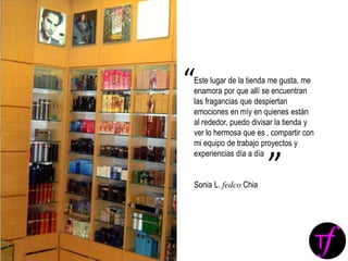 Este lugar de la tienda me gusta, me
enamora por que allí se encuentran
las fragancias que despiertan
emociones en míy en quienes están
al rededor, puedo divisar la tienda y
ver lo hermosa que es , compartir con
mi equipo de trabajo proyectos y
experiencias día a día
Sonia L. fedco Chia
“
”
 