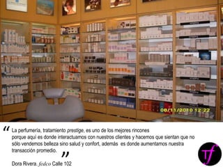 La perfumería, tratamiento prestige, es uno de los mejores rincones
porque aquí es donde interactuamos con nuestros clientes y hacemos que sientan que no
sólo vendemos belleza sino salud y confort, además es donde aumentamos nuestra
transacción promedio.
Dora Rivera. fedco Calle 102
“
”
 