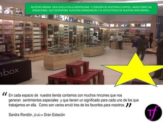 En cada espacio de nuestra tienda contamos con muchos rincones que nos
generan sentimientos especiales y que tienen un significado para cada uno de los que
trabajamos en ella. Como son varios envió tres de los favoritos para nosotros.
Sandra Rondón. fedco Gran Estación
“
”
NUESTRO AROMA DEJA HUELLA EN LA MENTALIDAD Y CORAZÓN DE NUESTROS CLIENTES…NADA COMO LAS
SENSACIONES QUE DESPIERTAN NUESTRAS FRANGANCIAS Y EL ESTILO FEDCO DE NUESTRA PERFUMERÍA…
 