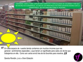 En cada espacio de nuestra tienda contamos con muchos rincones que nos
generan sentimientos especiales y que tienen un significado para cada uno de los que
trabajamos en ella. Como son varios envió tres de los favoritos para nosotros.
Sandra Rondón. fedco Gran Estación
“
”
CONTAMOS CON EL TUNEL CAPILAR MÁS COMPLETO Y ESPECIALIZADO DE COLOMBIA Y POR QUÉ
NO DECIRLO DE SURAMÉRICA…ES UNO DE LOS PRINCIPALES FACTORES DIFERENCIADORES CON LA
COMPETENCIA…NO HAY NINGUNO COMO EL NUESTRO…
 