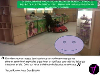 En cada espacio de nuestra tienda contamos con muchos rincones que nos
generan sentimientos especiales y que tienen un significado para cada uno de los que
trabajamos en ella. Como son varios envió tres de los favoritos para nosotros.
Sandra Rondón. fedco Gran Estación
“
”
EN LOS PUNTOS DE PAGO VEMOS EL FRUTO DEL TRABAJO DE TODO EL
EQUIPO DE NUESTRA TIENDA…ES EL SELLO FINAL PARA LA FIDELIZACIÓN
DE NUESTROS CLIENTES
 