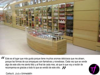 Este es el lugar que más gusta porque tiene muchos aromas deliciosos que me atraen,
porque las formas de sus empaques son llamativas y novedosas. Cada vez que se vende
algo de este sitio me siento feliz y al final de cada mes, sé que lo que voy a recibir de
recompensa es gracias a todo lo que se vendió de este sitio.
Carlos A. fedco Unimedellín
“
”
 