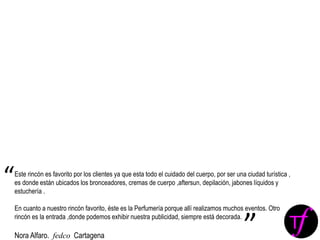 Este rincón es favorito por los clientes ya que esta todo el cuidado del cuerpo, por ser una ciudad turística ,
es donde están ubicados los bronceadores, cremas de cuerpo ,aftersun, depilación, jabones líquidos y
estuchería .
En cuanto a nuestro rincón favorito, éste es la Perfumería porque allí realizamos muchos eventos. Otro
rincón es la entrada ,donde podemos exhibir nuestra publicidad, siempre está decorada.
Nora Alfaro. fedco Cartagena
“
”
 