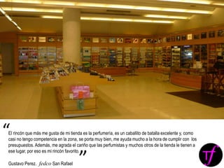 El rincón que más me gusta de mi tienda es la perfumería, es un caballito de batalla excelente y, como
casi no tengo competencia en la zona, se porta muy bien, me ayuda mucho a la hora de cumplir con los
presupuestos. Además, me agrada el cariño que las perfumistas y muchos otros de la tienda le tienen a
ese lugar, por eso es mi rincón favorito.
Gustavo Perez. fedco San Rafael
“
”
 