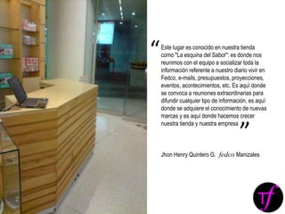 Este lugar es conocido en nuestra tienda
como "La esquina del Sabor": es donde nos
reunimos con el equipo a socializar toda la
información referente a nuestro diario vivir en
Fedco, e-mails, presupuestos, proyecciones,
eventos, acontecimientos, etc. Es aquí donde
se convoca a reuniones extraordinarias para
difundir cualquier tipo de información, es aquí
donde se adquiere el conocimiento de nuevas
marcas y es aquí donde hacemos crecer
nuestra tienda y nuestra empresa
Jhon Henry Quintero G. fedco Manizales
“
”
 