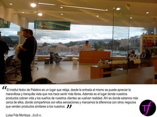 El institut fedco de Palatino es un lugar que relaja, desde la entrada al mismo se puede apreciar la
maravillosa y tranquilla vista que nos hace sentir más libres. Además es el lugar donde nuestros
productos cobran vida y los sueños de nuestros clientes se vuelven realidad. Ahí es donde estamos más
cerca de ellos, donde compartimos con ellos sensaciones y marcamos la diferencia con otros negocios
que venden productos similares a los nuestros
Luisa Fda Montoya . fedco
“
”
 