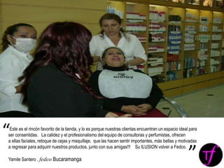 Este es el rincón favorito de la tienda, y lo es porque nuestras clientas encuentran un espacio ideal para
ser consentidas. La calidez y el profesionalismo del equipo de consultoras y perfumistas, ofrecen
a ellas faciales, retoque de cejas y maquillaje, que las hacen sentir importantes, más bellas y motivadas
a regresar para adquirir nuestros productos, junto con sus amigas!!! Su ILUSION volver a Fedco.
Yamile Santero . fedco Bucaramanga
“
”
 