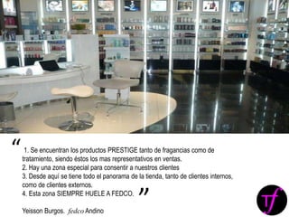 1. Se encuentran los productos PRESTIGE tanto de fragancias como de
tratamiento, siendo éstos los mas representativos en ventas.
2. Hay una zona especial para consentir a nuestros clientes
3. Desde aquí se tiene todo el panorama de la tienda, tanto de clientes internos,
como de clientes externos.
4. Esta zona SIEMPRE HUELE A FEDCO.
Yeisson Burgos. fedco Andino
“
”
 