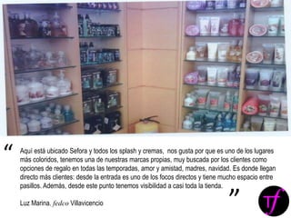 Aquí está ubicado Sefora y todos los splash y cremas, nos gusta por que es uno de los lugares
más coloridos, tenemos una de nuestras marcas propias, muy buscada por los clientes como
opciones de regalo en todas las temporadas, amor y amistad, madres, navidad. Es donde llegan
directo más clientes: desde la entrada es uno de los focos directos y tiene mucho espacio entre
pasillos. Además, desde este punto tenemos visibilidad a casi toda la tienda.
Luz Marina. fedco Villavicencio
“
”
 