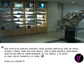Este rincón es una parte de la perfumería, donde se puede observar que están las marcas
de Sisley y Orlane; desde este punto observo toda la tienda, además es donde siempre
quiero ver más trafico de clientes comprando. Es muy selectivo y me genera
un mayor valor en transacción y en ventas.
Audrey. fedco Avenida 19
“
”
 