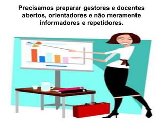 Precisamos preparar gestores e docentes
abertos, orientadores e não meramente
informadores e repetidores.
 