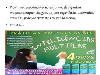• Precisamos experimentar novas formas de organizar
processos de aprendizagem, de fazer experiências observadas,
avaliadas, podendo errar, mas buscando acertar,
• Sempre... .
 